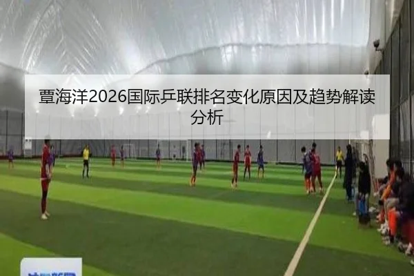 覃海洋2026国际乒联排名变化原因及趋势解读分析